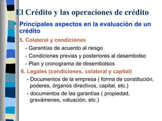 El Crédito y las operaciones de crédito Principales aspectos en la evaluación de un crédito 5. Colateral y condiciones   - Garantías de acuerdo al riesgo   - Condiciones previas y posteriores al desembolso   - Plan y cronograma de desembolsos 6. Legales (condiciones, colateral y capital)   - Documentos de la empresa ( forma de constitución,    poderes, órganos directivos, capital, etc.)   - documentos de las garantías ( propiedad,      gravámenes, valuación, etc.)     