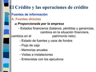 El Crédito y las operaciones de crédito Fuentes de información A. Fuentes directas   a)  Proporcionada por la empresa - Estados financieros (balance, pérdidas y ganancias,    cambios en la situación financiera, cambios en el    patrimonio neto)   - Estado de fuentes y usos de fondos   - Flujo de caja   - Memorias anuales   - Visitas a instalaciones   - Entrevistas con los ejecutivos     