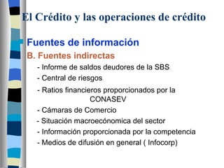 El Crédito y las operaciones de crédito Fuentes de información B. Fuentes indirectas   - Informe de saldos deudores de la SBS   - Central de riesgos - Ratios financieros proporcionados por la        CONASEV   - Cámaras de Comercio  - Situación macroecónomica del sector   - Información proporcionada por la competencia   - Medios de difusión en general ( Infocorp) 