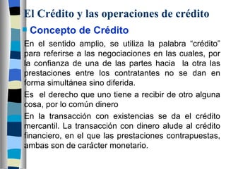 El Crédito y las operaciones de crédito Concepto de Crédito En el sentido amplio, se utiliza la palabra “crédito” para referirse a las negociaciones en las cuales, por la confianza de una de las partes hacia  la otra las prestaciones entre los contratantes no se dan en forma simultánea sino diferida. Es  el derecho que uno tiene a recibir de otro alguna cosa, por lo común dinero En la transacción con existencias se da el crédito mercantil. La transacción con dinero alude al crédito financiero, en el que las prestaciones contrapuestas, ambas son de carácter monetario. 