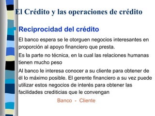 El Crédito y las operaciones de crédito Reciprocidad del crédito El banco espera se le otorguen negocios interesantes en proporción al apoyo financiero que presta. Es la parte no técnica, en la cual las relaciones humanas tienen mucho peso Al banco le interesa conocer a su cliente para obtener de él lo máximo posible. El gerente financiero a su vez puede utilizar estos negocios de interés para obtener las facilidades crediticias que le convengan Banco  -  Cliente 