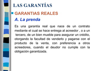 LAS GARANTÍAS GARANTIAS REALES A. La prenda Es una garantía real que nace de un contrato mediante el cual se hace entrega al acreedor , o a un  tercero, de un bien mueble para asegurar un crédito, otorgando la facultad de venderlo y pagarse con el producto de la venta, con preferencia a otros acreedores, cuando el deudor no cumple con la obligación garantizada.   