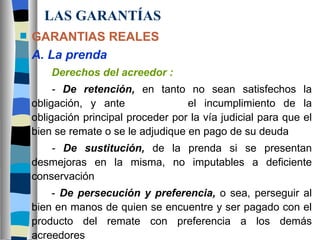 LAS GARANTÍAS GARANTIAS REALES A. La prenda Derechos del acreedor : -  De retención,   en tanto no sean satisfechos la obligación, y ante    el incumplimiento de la obligación principal proceder por la vía judicial para que el bien se remate o se le adjudique en pago de su deuda -  De sustitución,   de la prenda si se presentan desmejoras en la misma, no imputables a deficiente conservación -  De persecución y preferencia,  o sea, perseguir al bien en manos de quien se encuentre y ser pagado con el producto del remate con preferencia a los demás acreedores 