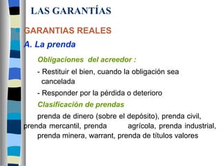 LAS GARANTÍAS GARANTIAS REALES A. La prenda Obligaciones  del acreedor : - Restituir el bien, cuando la obligación sea        cancelada - Responder por la pérdida o deterioro Clasificación de prendas prenda de dinero (sobre el depósito), prenda civil,  prenda mercantil, prenda  agrícola, prenda industrial,  prenda minera, warrant, prenda de títulos valores 