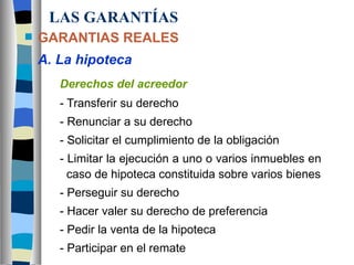 LAS GARANTÍAS GARANTIAS REALES A. La hipoteca Derechos del acreedor - Transferir su derecho - Renunciar a su derecho - Solicitar el cumplimiento de la obligación - Limitar la ejecución a uno o varios inmuebles en      caso de hipoteca constituida sobre varios bienes - Perseguir su derecho - Hacer valer su derecho de preferencia - Pedir la venta de la hipoteca - Participar en el remate 