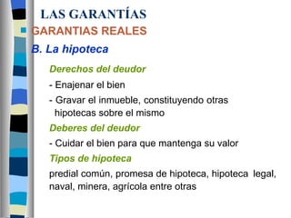 LAS GARANTÍAS GARANTIAS REALES B. La hipoteca Derechos del deudor - Enajenar el bien - Gravar el inmueble, constituyendo otras        hipotecas sobre el mismo Deberes del deudor - Cuidar el bien para que mantenga su valor Tipos de hipoteca predial común, promesa de hipoteca, hipoteca  legal,  naval, minera, agrícola entre otras 