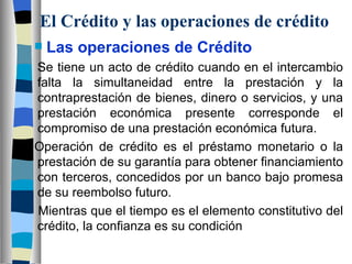 El Crédito y las operaciones de crédito Las operaciones de Crédito Se tiene un acto de crédito cuando en el intercambio falta la simultaneidad entre la prestación y la contraprestación de bienes, dinero o servicios, y una prestación económica presente corresponde el compromiso de una prestación económica futura.  Operación de crédito es el préstamo monetario o la prestación de su garantía para obtener financiamiento con terceros, concedidos por un banco bajo promesa de su reembolso futuro. Mientras que el tiempo es el elemento constitutivo del crédito, la confianza es su condición 