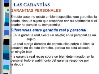 LAS GARANTÍAS GARANTIAS PERSONALES En este caso, no existe un bien específico que garantice la deuda, sino un sujeto que responde con su patrimonio si el deudor no cumple su compromiso. Diferencias entre garantía real y personal - En la garantía real existe un objeto; en la personal es un  sujeto - La real otorga derecho de persecución sobre el bien, la  personal no da este derecho, porque no está ubicada  en ningún bien - la garantía real recae sobre un bien determinado, en la  personal todo el patrimonio del garante responde por  la deuda 