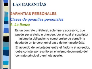LAS GARANTÍAS GARANTIAS PERSONALES Clases de garantías personales A. La fianza   Es un contrato unilateral, solemne y accesorio, que    puede ser gratuito u oneroso, por el cual el suscriptor      asume la obligación o compromiso de cumplir la      deuda de un tercero, en el caso de no hacerlo éste. El acuerdo de voluntades entre el fiador y el acreedor,  debe constar por escrito en el mismo documento del  contrato principal o en hoja aparte. 