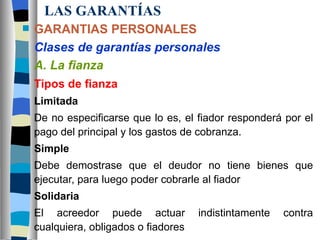 LAS GARANTÍAS GARANTIAS PERSONALES Clases de garantías personales A. La fianza Tipos de fianza Limitada De no especificarse que lo es, el fiador responderá por el pago del principal y los gastos de cobranza. Simple Debe demostrase que el deudor no tiene bienes que ejecutar, para luego poder cobrarle al fiador Solidaria El acreedor puede actuar indistintamente contra cualquiera, obligados o fiadores 