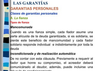 LAS GARANTÍAS GARANTIAS PERSONALES Clases de garantías personales A. La fianza Tipos de fianza Mancomunada Cuando es una fianza simple, cada fiador asume una parte alícuota de la deuda garantizada, si es solidaria, se pierde este beneficio de mancomunidad y cada fiador solidario responde individual  e indistintamente por toda la deuda Incondicionada y de realización automática De no contar con esta cláusula. Previamente a requerir al fiador que honre su compromiso, el acreedor deberá comunicárselo al deudor, además, puede incluirse una cláusula de condicionamiento 