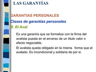 LAS GARANTÍAS GARANTIAS PERSONALES Clases de garantías personales B. El Aval Es una garantía que se formaliza con la firma del  avalista puesta en el anverso de un título valor o  efecto negociable.  El avalista queda obligado en la misma  forma que el  avalado. Es incondicional y solidaria de por si. 