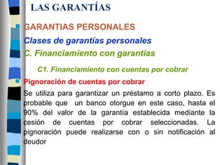 LAS GARANTÍAS GARANTIAS PERSONALES Clases de garantías personales C. Financiamiento con garantías C1. Financiamiento con cuentas por cobrar Pignoración de cuentas por cobrar Se utiliza para garantizar un préstamo a corto plazo. Es probable que  un banco otorgue en este caso, hasta el 90% del valor de la garantía establecida mediante la cesión de cuentas por cobrar seleccionadas. La pignoración puede realizarse con o sin notificación al deudor 