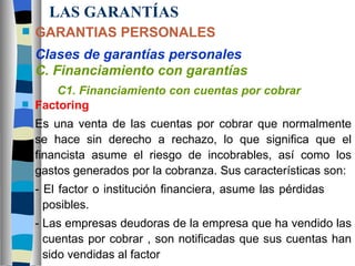 LAS GARANTÍAS GARANTIAS PERSONALES Clases de garantías personales C. Financiamiento con garantías C1. Financiamiento con cuentas por cobrar Factoring Es una venta de las cuentas por cobrar que normalmente se hace sin derecho a rechazo, lo que significa que el financista asume el riesgo de incobrables, así como los gastos generados por la cobranza. Sus características son: - El factor o institución financiera, asume las pérdidas    posibles. - Las empresas deudoras de la empresa que ha vendido las  cuentas por cobrar , son notificadas que sus cuentas han  sido vendidas al factor 