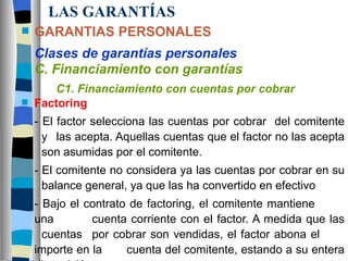LAS GARANTÍAS GARANTIAS PERSONALES Clases de garantías personales C. Financiamiento con garantías C1. Financiamiento con cuentas por cobrar Factoring - El factor selecciona las cuentas por cobrar  del comitente  y  las acepta. Aquellas cuentas que el factor no las acepta  son asumidas por el comitente. - El comitente no considera ya las cuentas por cobrar en su  balance general, ya que las ha convertido en efectivo - Bajo el contrato de factoring, el comitente mantiene  una  cuenta corriente con el factor. A medida que las  cuentas  por cobrar son vendidas, el factor abona el  importe en la  cuenta del comitente, estando a su entera disposición 
