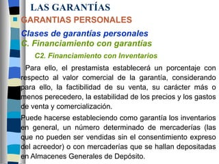 LAS GARANTÍAS GARANTIAS PERSONALES Clases de garantías personales C. Financiamiento con garantías C2. Financiamiento con Inventarios Para ello, el prestamista establecerá un porcentaje con respecto al valor comercial de la garantía, considerando para ello, la factibilidad de su venta, su carácter más o menos perecedero, la estabilidad de los precios y los gastos de venta y comercialización. Puede hacerse estableciendo como garantía los inventarios en general, un número determinado de mercaderías (las que no pueden ser vendidas sin el consentimiento expreso del acreedor) o con mercaderías que se hallan depositadas en Almacenes Generales de Depósito.  