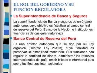 EL ROL DEL GOBIERNO Y SU FUNCION REGULADORA La Superintendencia de Banca y Seguros La superintendencia de Banca y seguros es un órgano autónomo, cuyo objetivo es fiscalizar al banco central de reserva del Perú, Banco de la Nación e instituciones financieras de cualquier naturaleza. Banco Central de Reserva del Perú Es una entidad autónoma que se rige por su Ley orgánica (Decreto Ley 26123), cuya finalidad es preservar la estabilidad monetaria. Sus funciones son regular la cantidad de dinero, administrar las reservas internacionales del país, emitir billetes e informar al país sobre las finanzas internacionales 