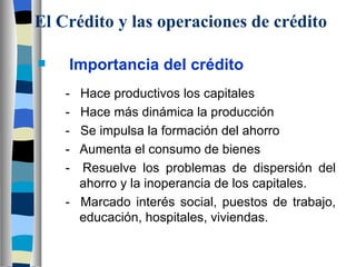 El Crédito y las operaciones de crédito Importancia del crédito -  Hace productivos los capitales -  Hace más dinámica la producción -  Se impulsa la formación del ahorro -  Aumenta el consumo de bienes -  Resuelve los problemas de dispersión del  ahorro y la inoperancia de los capitales. -  Marcado interés social, puestos de trabajo,  educación, hospitales, viviendas. 