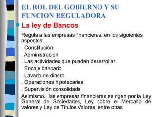 EL ROL DEL GOBIERNO Y SU FUNCION REGULADORA La ley de Bancos Regula a las empresas financieras, en los siguientes aspectos: . Constitución  . Administración  . Las actividades que pueden desarrollar . Encaje bancario . Lavado de dinero . Operaciones hipotecarias . Supervisión consolidada Asimismo,  las empresas financieras se rigen por la Ley General de Sociedades, Ley sobre el Mercado de valores y Ley de Títulos Valores, entre otras 