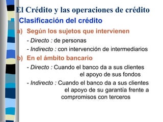 El Crédito y las operaciones de crédito Clasificación del crédito a) Según los sujetos que intervienen - Directo :  de personas - Indirecto :  con intervención de intermediarios b) En el ámbito bancario - Directo :  Cuando el banco da a sus clientes      el apoyo de sus fondos - Indirecto :  Cuando el banco da a sus clientes    el apoyo de su garantía frente a      compromisos con terceros 