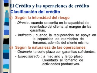 El Crédito y las operaciones de crédito Clasificación del crédito c) Según la intensidad del riesgo - Directo :  cuando se confía en la capacidad de  reembolso del cliente, al margen de las  garantías.  - Indirecto :  cuando la recuperación se apoya en  la capacidad de reembolso de    terceros, además del cliente mismo.  d) Según la naturaleza de las operaciones - Ordinario :  a corto plazo con garantías suficientes.  - Especializado :  a mediano y largo plazo.  Orientado al fomento de  actividades productivas. 