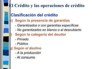 El Crédito y las operaciones de crédito Clasificación del crédito e) Según la presencia de garantías - Garantizados o con garantías específicas - No garantizados en blanco o al descubierto f) Según la categoría del deudor - Privado   - Público g) Según el destino - A la producción - Al consumo 