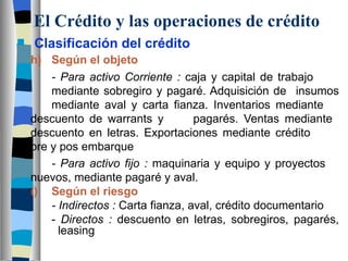 El Crédito y las operaciones de crédito Clasificación del crédito h) Según el objeto - Para activo Corriente :  caja y capital de trabajo  mediante sobregiro y pagaré. Adquisición de  insumos  mediante aval y carta fianza. Inventarios mediante  descuento de warrants y  pagarés. Ventas mediante  descuento en letras. Exportaciones mediante crédito  pre y pos embarque - Para activo fijo :  maquinaria y equipo y proyectos  nuevos, mediante pagaré y aval.  i) Según el riesgo - Indirectos :  Carta fianza, aval, crédito documentario -  Directos :  descuento en letras, sobregiros, pagarés,    leasing 