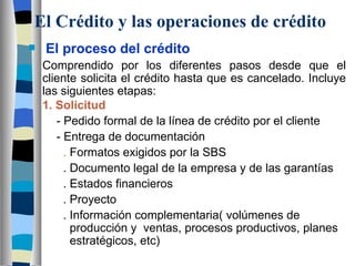 El Crédito y las operaciones de crédito El proceso del crédito Comprendido por los diferentes pasos desde que el cliente solicita el crédito hasta que es cancelado. Incluye las siguientes etapas:  1. Solicitud - Pedido formal de la línea de crédito por el cliente - Entrega de documentación   .  Formatos exigidos por la SBS   . Documento legal de la empresa y de las garantías   . Estados financieros   . Proyecto   . Información complementaria( volúmenes de    producción y  ventas, procesos productivos, planes    estratégicos, etc) 