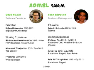 admbl Takım
admbl
Onur Neşvat
Software Developer
Education
Boğaziçi Üniversitesi 2010- 2015
Bilgisayar Mühendisliği
Working Experience
RS Internet Pazarlama Kas 2012 - Halen
PHP Developer, ReklamAction
Microsoft Türkiye Haz 2012- Tem 2012
Yaz Stajyeri
Freelance 2006-2010
Web Developer
Eren Erdoğan
Business Development
Education
Boğaziçi Üniversitesi 2010- 2014
İşletme
Working Experience
Unilever Ağu 2013 - Eyl 2013
Pazarlama CMI, Kişisel ve Ev Bakım
Ürünleri
Avea Haz 2013 - Ağu 2013
Pazarlama Stajyeri, Avea Prime
FOX TV Türkiye Haz 2012 – Eyl 2012
Pazarlama Stajyeri
 