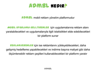 admbl Nedir?
admbl
admbl mobil reklam yönetim platformudur
Mobil uygulama geliştirenler için uygulamalarına reklam alanı
yaratabilecekleri ve uygulamalarıyla ilgili istatistikleri elde edebilecekleri
bir platform sunar
Reklamverenler için ise reklamlarını yükleyebilecekleri, daha
gelişmiş hedefleme yapabilecekleri ve indirme başına maliyet gibi daha
ölçümlenebilir reklam çeşitleri kullanabilecekleri bir platform yaratır
 