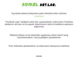 admbl Artıları
admbl
Oyunlarda reklama tıklayanlara yeda indirenlere token verilmesi
(incentive)
“Facebook Login” özelliğine sahip olan uygulamalarda, kullanıcıların Facebook
datalarının alınması ve bu sayede reklamverenin daha iyi hedefleme yapmasını
sağlanması
Reklama tıklayan ya da reklamdaki uygulamayı indiren kişinin hangi
kaynaktan(reklam, mecra) geldiğinin görülebilmesi
Push notification gönderebilme ve kullanıcıların lokasyonunu belirleme
 