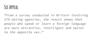 SexAppeal
“From a survey conducted in Britain involving
270 dating agencies, the result shows that
people who speak or learn a foreign language
are more attractive, intelligent and sexier
to the opposite sex.”
 