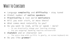 WhattoConsider
● Language complexity and difficulty - stay tuned
● Global number of native speakers
● Practicality & real world motivators
● Will you ever visit, or move there?
● What comes most naturally to you?
● Do you want to read, write or speak - more?
○ It can drastically change your learning strategy
○ Are you outgoing? Speaking requires extroversion
● Alphabet and or character set
○ The extra step with cyrillic is gnarly, on screen keyboard etc
● Do you like grammar?
 