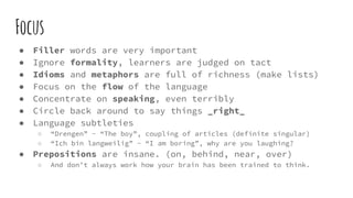 Focus
● Filler words are very important
● Ignore formality, learners are judged on tact
● Idioms and metaphors are full of richness (make lists)
● Focus on the flow of the language
● Concentrate on speaking, even terribly
● Circle back around to say things _right_
● Language subtleties
○ “Drengen” - “The boy”, coupling of articles (definite singular)
○ “Ich bin langweilig” - “I am boring”, why are you laughing?
● Prepositions are insane. (on, behind, near, over)
○ And don’t always work how your brain has been trained to think.
 