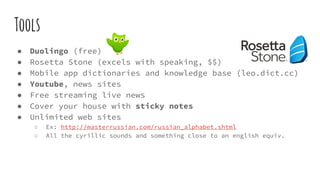 Tools
● Duolingo (free)
● Rosetta Stone (excels with speaking, $$)
● Mobile app dictionaries and knowledge base (leo.dict.cc)
● Youtube, news sites
● Free streaming live news
● Cover your house with sticky notes
● Unlimited web sites
○ Ex: http://masterrussian.com/russian_alphabet.shtml
○ All the cyrillic sounds and something close to an english equiv.
 