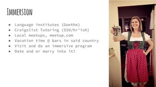 Immersion
● Language institutes (Goethe)
● Craigslist Tutoring ($50/hr’ish)
● Local meetups, meetup.com
● Vacation time @ bars in said country
● Visit and do an immersive program
● Date and or marry into it?
 