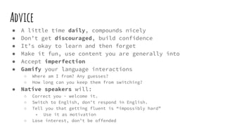 Advice
● A little time daily, compounds nicely
● Don’t get discouraged, build confidence
● It’s okay to learn and then forget
● Make it fun, use content you are generally into
● Accept imperfection
● Gamify your language interactions
○ Where am I from? Any guesses?
○ How long can you keep them from switching?
● Native speakers will:
○ Correct you - welcome it.
○ Switch to English, don’t respond in English.
○ Tell you that getting fluent is “impossibly hard”
■ Use it as motivation
○ Lose interest, don’t be offended
 