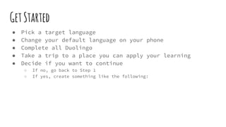 GetStarted
● Pick a target language
● Change your default language on your phone
● Complete all Duolingo
● Take a trip to a place you can apply your learning
● Decide if you want to continue
○ If no, go back to Step 1
○ If yes, create something like the following:
 