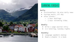 Learningschedule
Daily
● Pre-breakfast: 20 mins daily news
● Foreign music, all day
● After dinner:
○ 1 hour Duolingo
○ 1 hour streaming video
Weekly
● Write 1 page journal entry
● 1:1 tutoring, tuesday nights
Monthly
● Language speakers meetup
● Read a chapter in a book
 