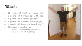 Languages
● 31 years of English (america)
● 6 years of German (all things)
● 4 years of French (school)
● 2 years of Danish (duolingo)
● 1 month of Russian (duolingo)
● Discovery projects:
○ Arabic (interesting youtubing)
○ Spanish (all of Duolingo)
 