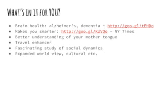 What’sinitforYOU?
● Brain health: alzheimer’s, dementia - http://goo.gl/tEHDo
● Makes you smarter: http://goo.gl/KzVQo - NY Times
● Better understanding of your mother tongue
● Travel enhancer
● Fascinating study of social dynamics
● Expanded world view, cultural etc.
 