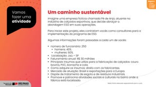 Vamos
fazer uma
atividade
Imagine uma empresa fictícia chamada Pé de Anjo, atuante na
indústria de calçados esportivos, que decide abraçar a
abordagem ESG em suas operações.
Um caminho sustentável
Para iniciar este projeto, eles contratam vocês como consultores para a
implementação do programa de ESG.
Algumas informações foram passadas a cada um de vocês:
• número de funcionário: 250
• homens: 40%
• mulheres: 60%
• Localização: Jaú – SP
• Faturamento anual: R$ 30 milhões
• Principais insumos que utiliza para a fabricação de calçados: couro
bovino, PVC, borracha e cola.
• Como adquire os insumos: direto com os fabricantes.
• Mercado de atuação: Brasil e exportações para a Europa.
• Dispõe de tratamento de esgoto e de resíduos industriais.
• Promove e patrocina atividades sociais e culturais no bairro onde a
fábrica está localizada.
Registro
Relato fictício elaborado especialmente para o curso.
 