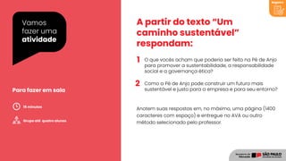 1
2
Vamos
fazer uma
atividade
A partir do texto “Um
caminho sustentável”
respondam:
O que vocês acham que poderia ser feito na Pé de Anjo
para promover a sustentabilidade, a responsabilidade
social e a governança ética?
Como a Pé de Anjo pode construir um futuro mais
sustentável e justo para a empresa e para seu entorno?
Anotem suas respostas em, no máximo, uma página (1400
caracteres com espaço) e entregue no AVA ou outro
método selecionado pelo professor.
Para fazer em sala
Grupo até quatro alunos
15 minutos
Registro
 