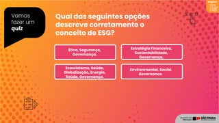 Vamos
fazer um
quiz
Qual das seguintes opções
descreve corretamente o
conceito de ESG?
Registro
Environmental, Social,
Governance.
Ecossistema, Saúde,
Globalização, Energia,
Saúde, Governança.
Ética, Segurança,
Governança.
Estratégia Financeira,
Sustentabilidade,
Governança.
 