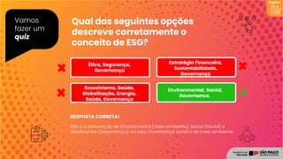 RESPOSTA CORRETA!
Vamos
fazer um
quiz
Registro
ESG é a abreviação de Environmental (meio ambiente), Social (Social) e
Governance (Governança), ou seja, Governança social e de meio ambiente.
Qual das seguintes opções
descreve corretamente o
conceito de ESG?
Environmental, Social,
Governance.
Ecossistema, Saúde,
Globalização, Energia,
Saúde, Governança
Ética, Segurança,
Governança
Estratégia Financeira,
Sustentabilidade,
Governança
 