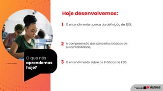O que nós
aprendemos
hoje?
© Getty Images
1
2
Hoje desenvolvemos:
O entendimento acerca da definição de ESG;
A compreensão dos conceitos básicos de
sustentabilidade; .
O entendimento sobre as Práticas de ESG.
3
 