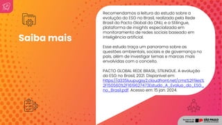 Recomendamos a leitura do estudo sobre a
evolução do ESG no Brasil, realizado pela Rede
Brasil do Pacto Global da ONU, e a Stilingue,
plataforma de insights especializada em
monitoramento de redes sociais baseado em
inteligência artificial.
Esse estudo traça um panorama sobre as
questões ambientais, sociais e de governança no
país, além de investigar temas e marcas mais
envolvidas com o conceito.
PACTO GLOBAL REDE BRASIL; STILINGUE. A evolução
do ESG no Brasil, 2021. Disponível em:
https://d335luupugsy2.cloudfront.net/cms%2Ffiles%
2F150560%2F1619627473Estudo_A_Evoluo_do_ESG_
no_Brasil.pdf. Acesso em: 15 jan. 2024.
Saiba mais
 