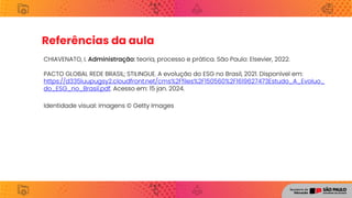 Referências da aula
CHIAVENATO, I. Administração: teoria, processo e prática. São Paulo: Elsevier, 2022.
PACTO GLOBAL REDE BRASIL; STILINGUE. A evolução do ESG no Brasil, 2021. Disponível em:
https://d335luupugsy2.cloudfront.net/cms%2Ffiles%2F150560%2F1619627473Estudo_A_Evoluo_
do_ESG_no_Brasil.pdf. Acesso em: 15 jan. 2024.
Identidade visual: imagens © Getty Images
 