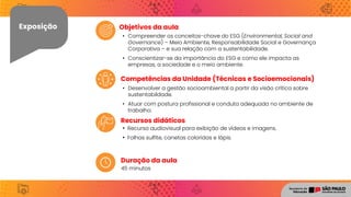 Exposição
Recursos didáticos
Competências da Unidade (Técnicas e Socioemocionais)
Objetivos da aula
Exposição
Duração da aula
45 minutos
• Compreender os conceitos-chave do ESG (Environmental, Social and
Governance) – Meio Ambiente, Responsabilidade Social e Governança
Corporativa – e sua relação com a sustentabilidade.
• Conscientizar-se da importância do ESG e como ele impacta as
empresas, a sociedade e o meio ambiente.
• Desenvolver a gestão socioambiental a partir da visão crítica sobre
sustentabildade.
• Atuar com postura profissional e conduta adequada no ambiente de
trabalho.
• Recurso audiovisual para exibição de vídeos e imagens.
• Folhas sulfite, canetas coloridas e lápis.
 