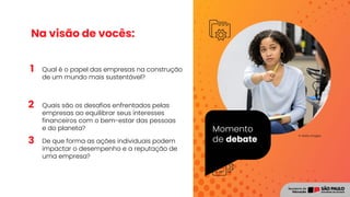 1
2
3
Momento
de debate
© Getty Images
Na visão de vocês:
Qual é o papel das empresas na construção
de um mundo mais sustentável?
Quais são os desafios enfrentados pelas
empresas ao equilibrar seus interesses
financeiros com o bem-estar das pessoas
e do planeta?
De que forma as ações individuais podem
impactar o desempenho e a reputação de
uma empresa?
Registro
 